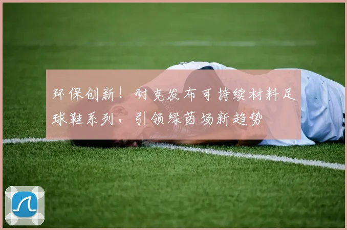 环保创新！耐克发布可持续材料足球鞋系列，引领绿茵场新趋势