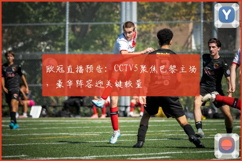 欧冠直播预告：CCTV5聚焦巴黎主场，豪华阵容迎关键较量