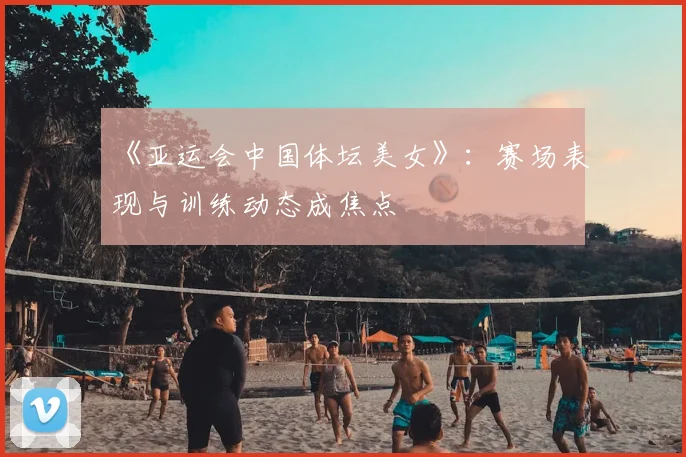 《亚运会中国体坛美女》：赛场表现与训练动态成焦点