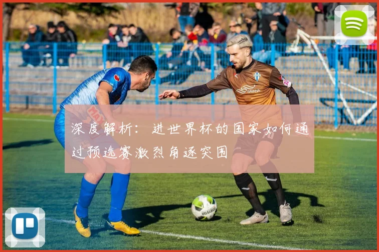 深度解析：进世界杯的国家如何通过预选赛激烈角逐突围