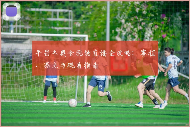 平昌冬奥会现场直播全攻略：赛程、亮点与观看指南