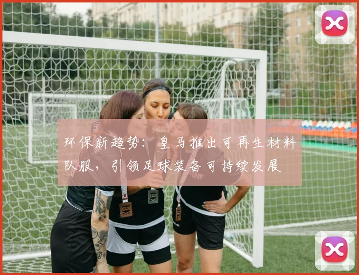 环保新趋势：皇马推出可再生材料队服，引领足球装备可持续发展