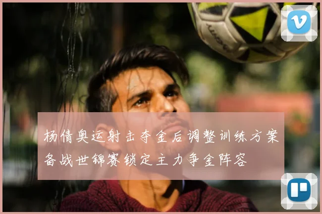 杨倩奥运射击夺金后调整训练方案备战世锦赛锁定主力争金阵容