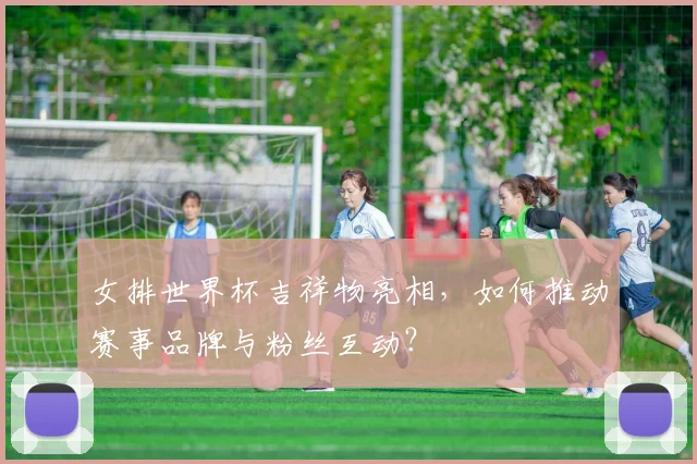 女排世界杯吉祥物亮相，如何推动赛事品牌与粉丝互动？