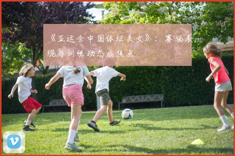 《亚运会中国体坛美女》：赛场表现与训练动态成焦点