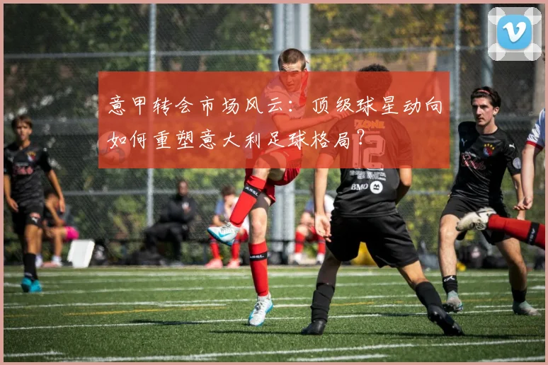 意甲转会市场风云：顶级球星动向如何重塑意大利足球格局？